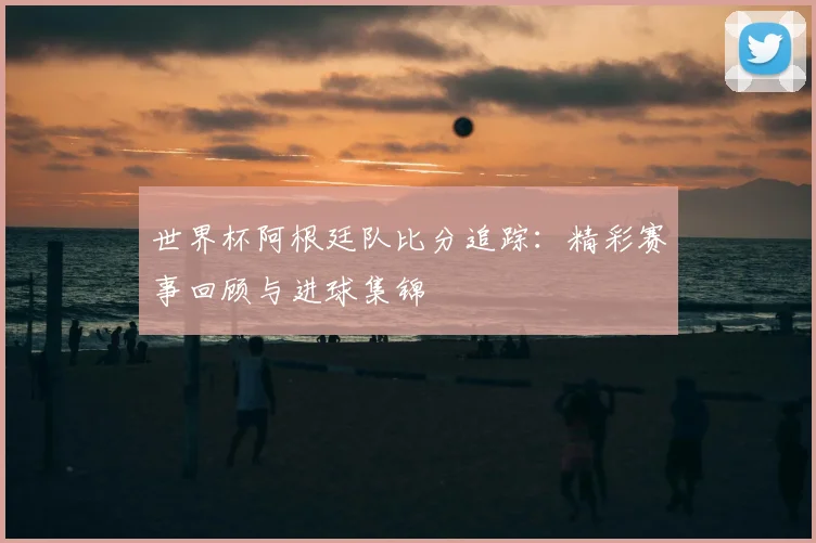 世界杯阿根廷队比分追踪：精彩赛事回顾与进球集锦