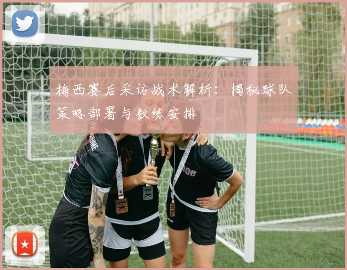梅西赛后采访战术解析：揭秘球队策略部署与教练安排