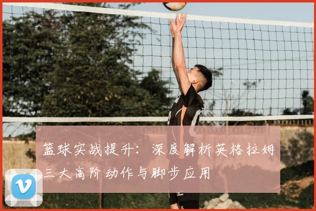 篮球实战提升：深度解析英格拉姆三大高阶动作与脚步应用