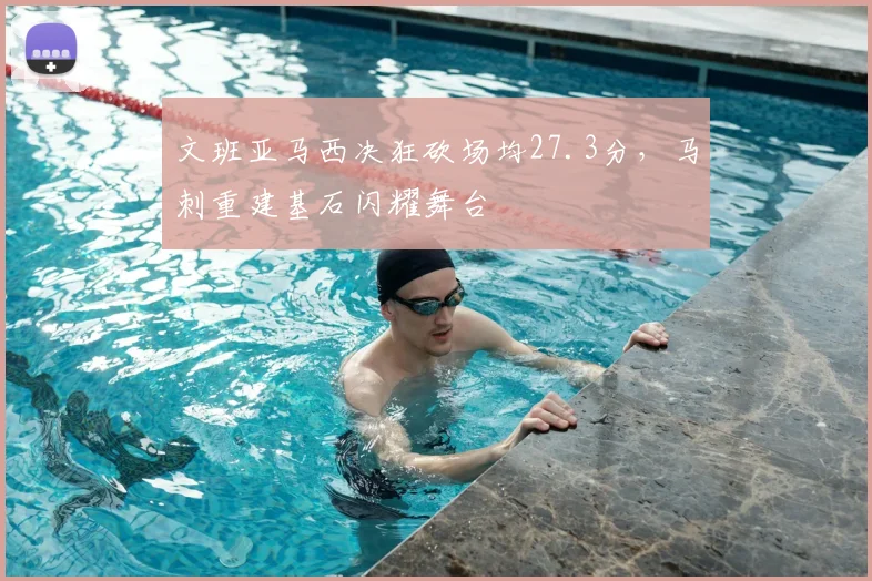 文班亚马西决狂砍场均27.3分，马刺重建基石闪耀舞台