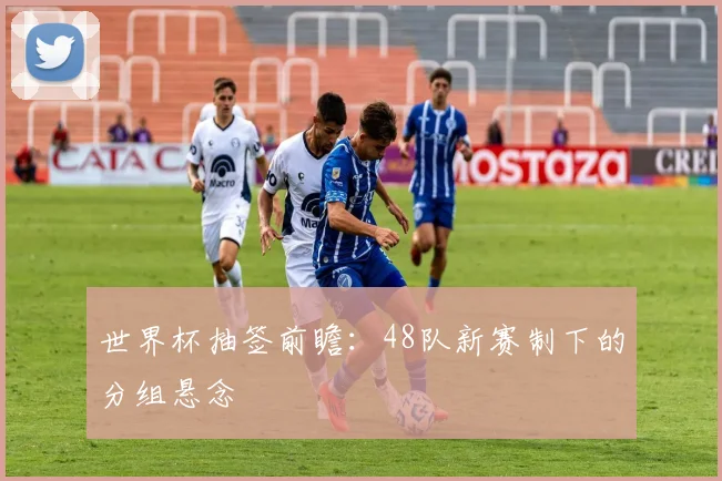 世界杯抽签前瞻：48队新赛制下的分组悬念