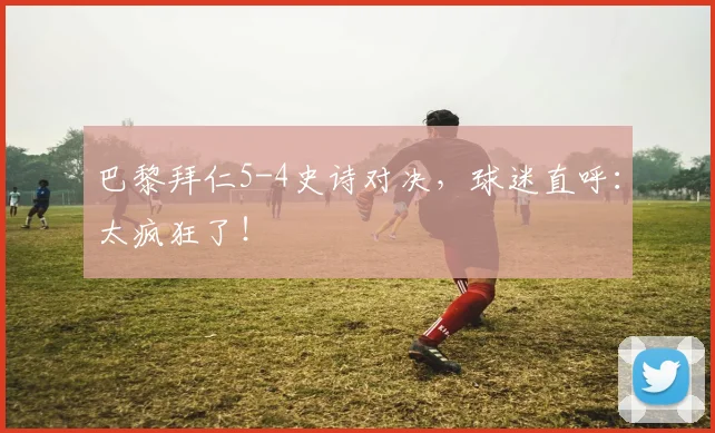 巴黎拜仁5-4史诗对决，球迷直呼：太疯狂了！
