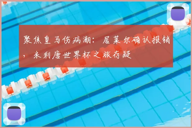 聚焦皇马伤病潮：居莱尔确认报销，米利唐世界杯之旅存疑