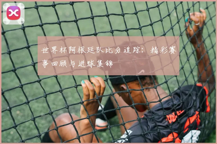 世界杯阿根廷队比分追踪：精彩赛事回顾与进球集锦
