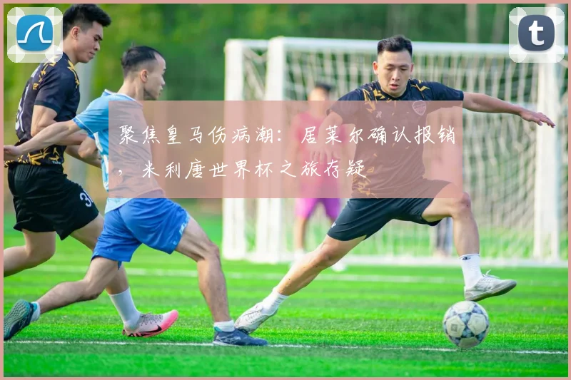 聚焦皇马伤病潮：居莱尔确认报销，米利唐世界杯之旅存疑