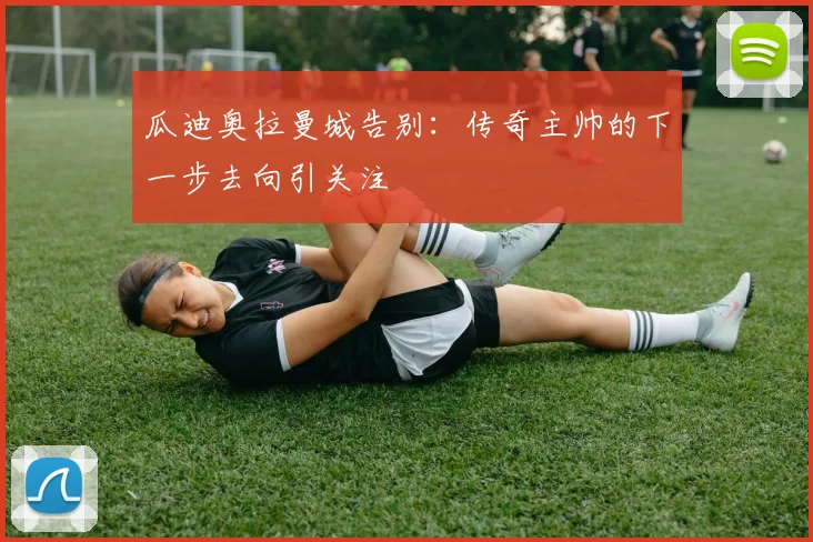 瓜迪奥拉曼城告别:传奇主帅的下一步去向引关注
