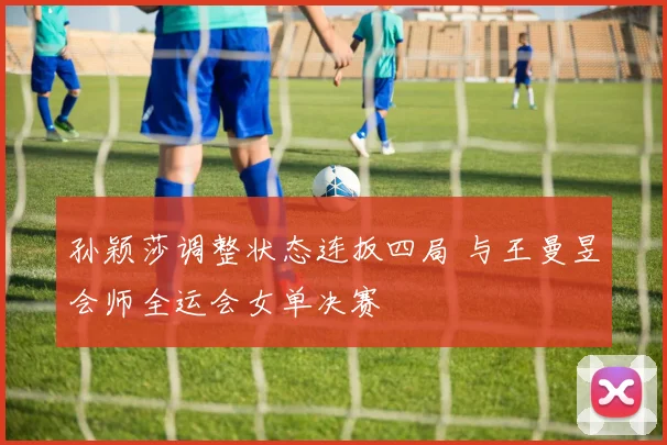 孙颖莎调整状态连扳四局 与王曼昱会师全运会女单决赛