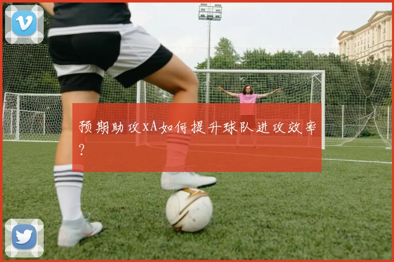 预期助攻xA如何提升球队进攻效率？