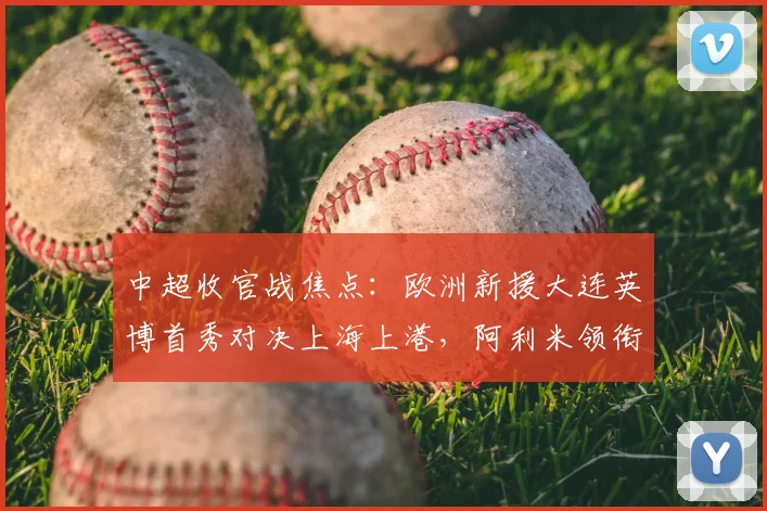 中超收官战焦点：欧洲新援大连英博首秀对决上海上港，阿利米领衔