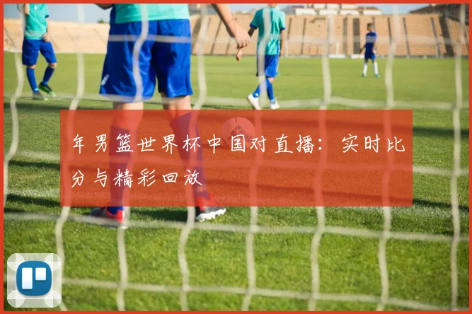 年男篮世界杯中国对直播：实时比分与精彩回放