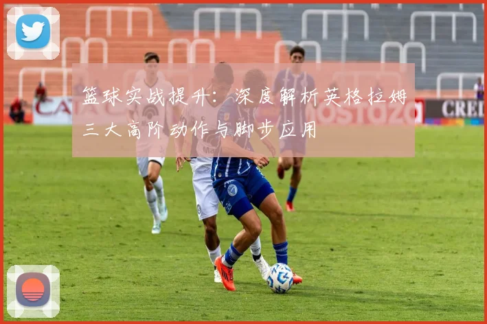篮球实战提升：深度解析英格拉姆三大高阶动作与脚步应用