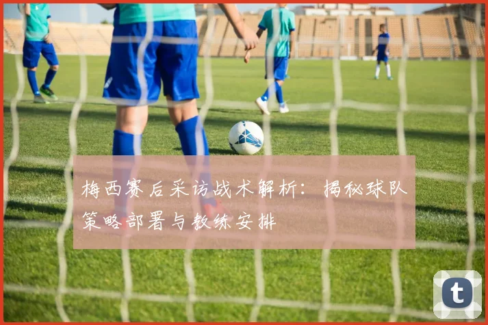 梅西赛后采访战术解析：揭秘球队策略部署与教练安排