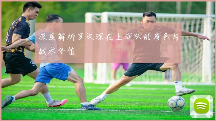 深度解析罗汉琛在上海队的角色与战术价值