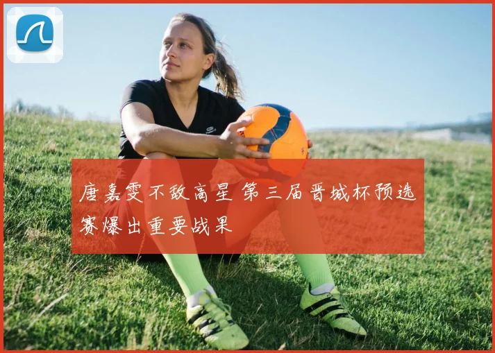 唐嘉雯不敌高星 第三届晋城杯预选赛爆出重要战果