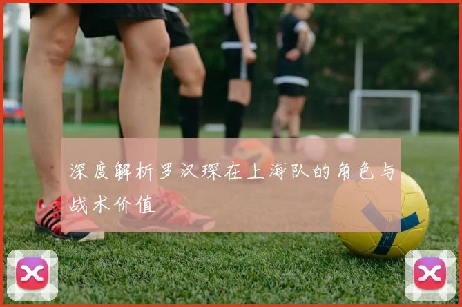 深度解析罗汉琛在上海队的角色与战术价值
