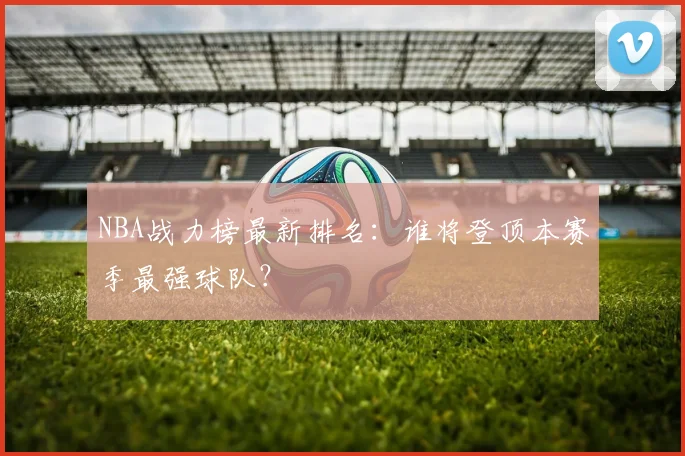 NBA战力榜最新排名：谁将登顶本赛季最强球队？